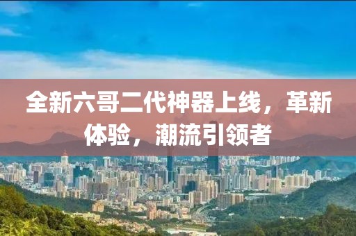 全新六哥二代神器上线，革新体验，潮流引领者
