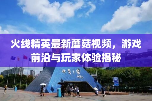 火线精英最新蘑菇视频，游戏前沿与玩家体验揭秘