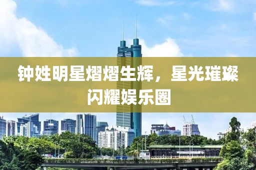 钟姓明星熠熠生辉，星光璀璨闪耀娱乐圈