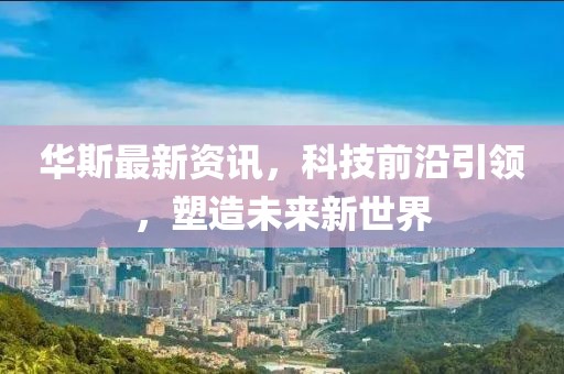 华斯最新资讯，科技前沿引领，塑造未来新世界