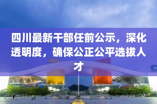 四川最新干部任前公示，深化透明度，确保公正公平选拔人才