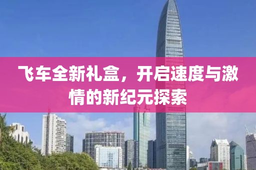 飞车全新礼盒，开启速度与激情的新纪元探索