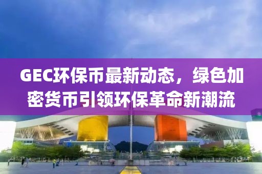 GEC环保币最新动态，绿色加密货币引领环保革命新潮流