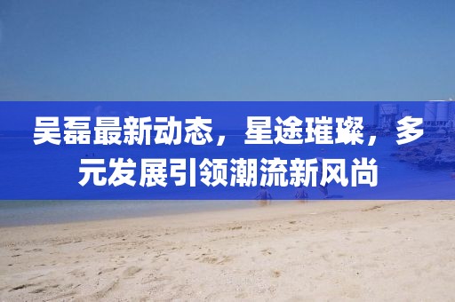 吴磊最新动态，星途璀璨，多元发展引领潮流新风尚