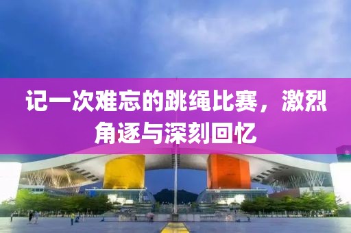 记一次难忘的跳绳比赛，激烈角逐与深刻回忆