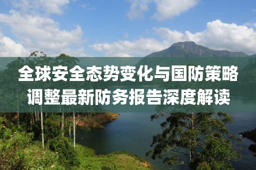 全球安全态势变化与国防策略调整最新防务报告深度解读