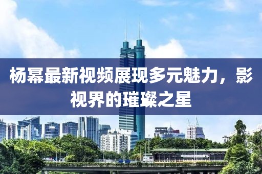 杨幂最新视频展现多元魅力，影视界的璀璨之星