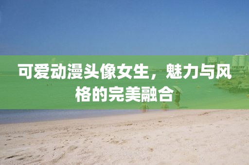 可爱动漫头像女生，魅力与风格的完美融合