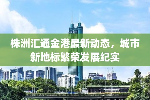 株洲汇通金港最新动态，城市新地标繁荣发展纪实