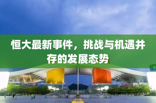 恒大最新事件，挑战与机遇并存的发展态势