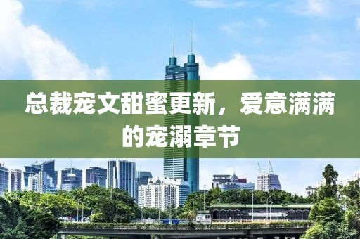 总裁宠文甜蜜更新，爱意满满的宠溺章节