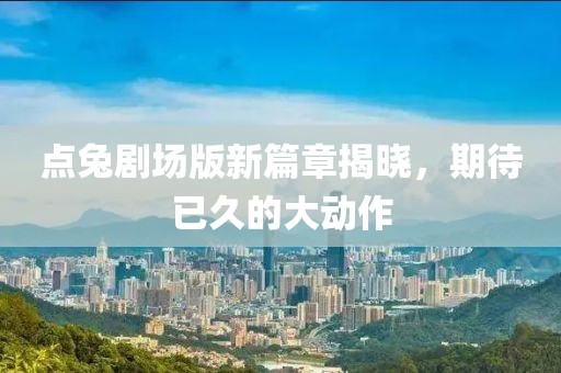 点兔剧场版新篇章揭晓，期待已久的大动作