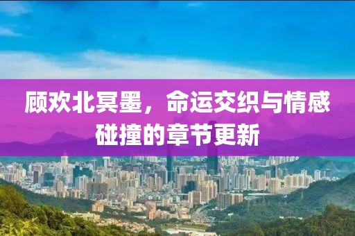 顾欢北冥墨，命运交织与情感碰撞的章节更新