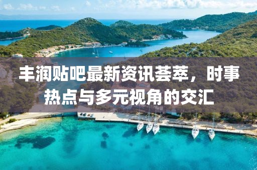丰润贴吧最新资讯荟萃，时事热点与多元视角的交汇