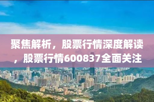 聚焦解析，股票行情深度解读，股票行情600837全面关注