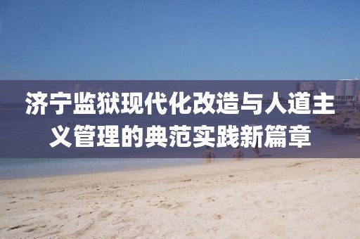 济宁监狱现代化改造与人道主义管理的典范实践新篇章