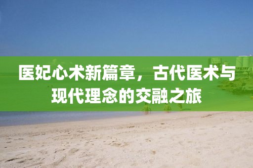 医妃心术新篇章，古代医术与现代理念的交融之旅