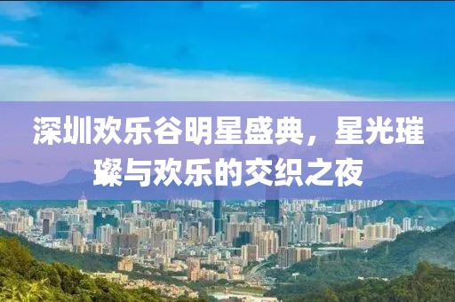 深圳欢乐谷明星盛典，星光璀璨与欢乐的交织之夜