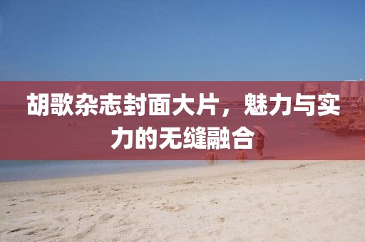 胡歌杂志封面大片，魅力与实力的无缝融合