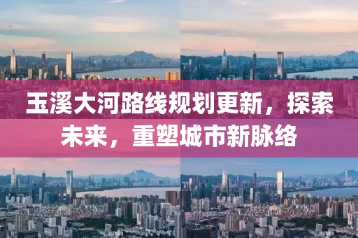 玉溪大河路线规划更新，探索未来，重塑城市新脉络