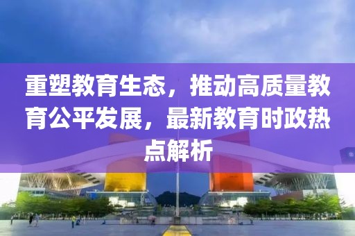 重塑教育生态，推动高质量教育公平发展，最新教育时政热点解析