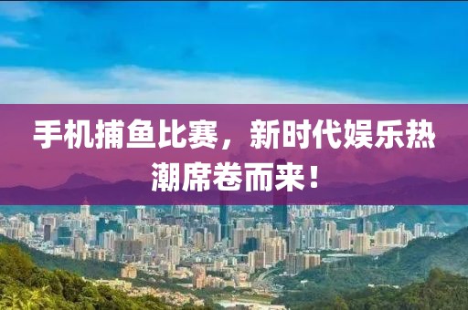 手机捕鱼比赛，新时代娱乐热潮席卷而来！