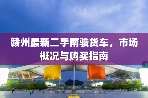 赣州最新二手南骏货车，市场概况与购买指南