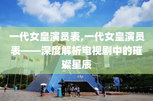 一代女皇演员表,一代女皇演员表——深度解析电视剧中的璀璨星辰