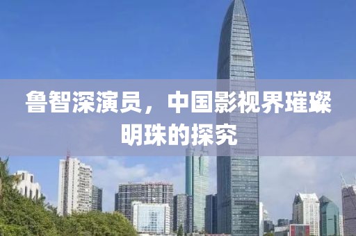 鲁智深演员，中国影视界璀璨明珠的探究