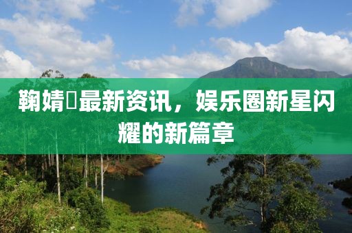 鞠婧祎最新资讯，娱乐圈新星闪耀的新篇章