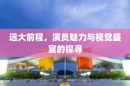 远大前程，演员魅力与视觉盛宴的探寻
