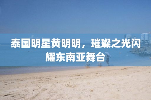 泰国明星黄明明，璀璨之光闪耀东南亚舞台