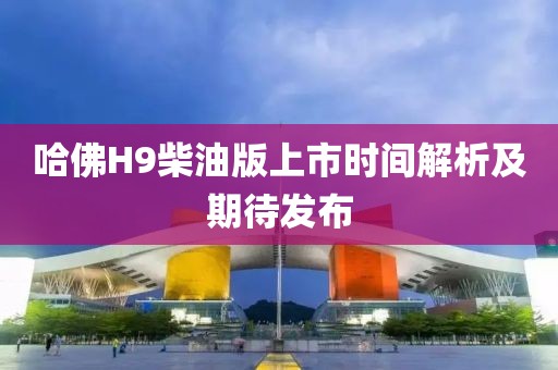 哈佛H9柴油版上市时间解析及期待发布