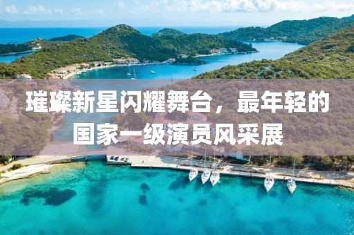 璀璨新星闪耀舞台，最年轻的国家一级演员风采展