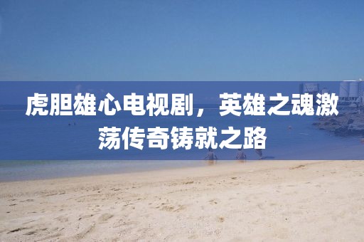 虎胆雄心电视剧，英雄之魂激荡传奇铸就之路