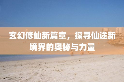 玄幻修仙新篇章，探寻仙途新境界的奥秘与力量