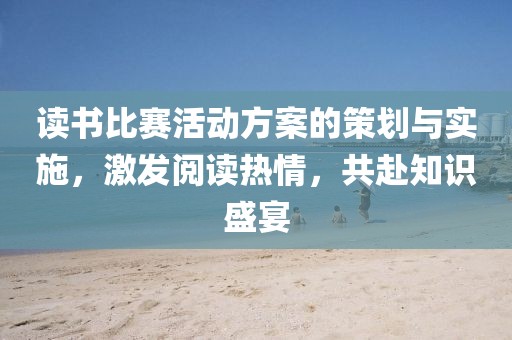 读书比赛活动方案的策划与实施，激发阅读热情，共赴知识盛宴