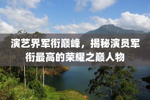 演艺界军衔巅峰，揭秘演员军衔最高的荣耀之巅人物