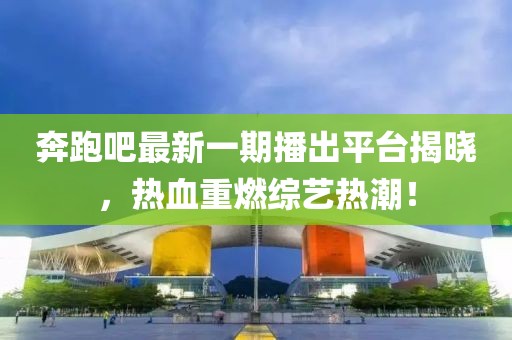奔跑吧最新一期播出平台揭晓，热血重燃综艺热潮！