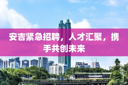 安吉紧急招聘，人才汇聚，携手共创未来