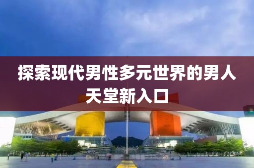 探索现代男性多元世界的男人天堂新入口