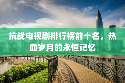 抗战电视剧排行榜前十名，热血岁月的永恒记忆