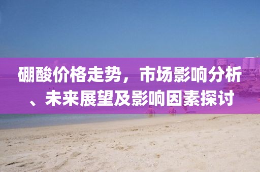 硼酸价格走势，市场影响分析、未来展望及影响因素探讨