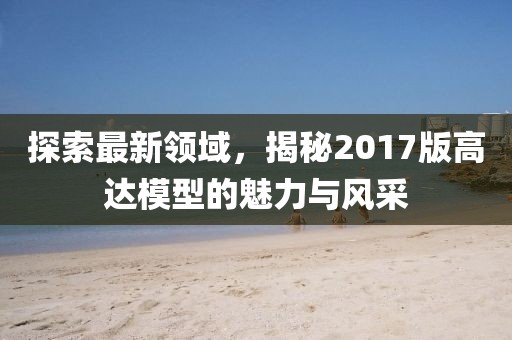 探索最新领域，揭秘2017版高达模型的魅力与风采