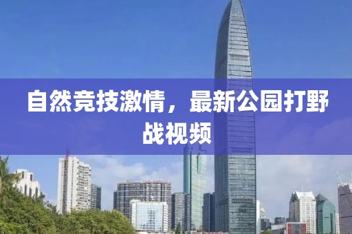 自然竞技激情，最新公园打野战视频