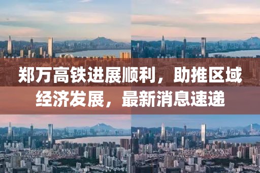 郑万高铁进展顺利，助推区域经济发展，最新消息速递