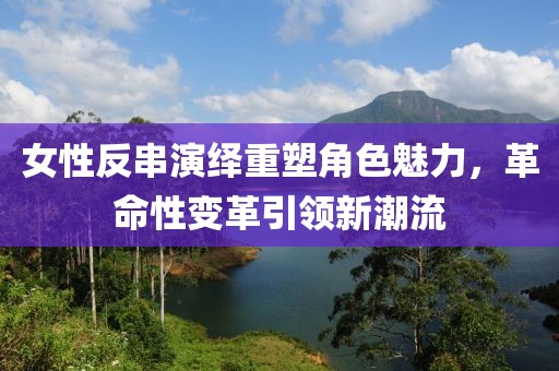 女性反串演绎重塑角色魅力，革命性变革引领新潮流