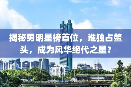 揭秘男明星榜首位，谁独占鳌头，成为风华绝代之星？