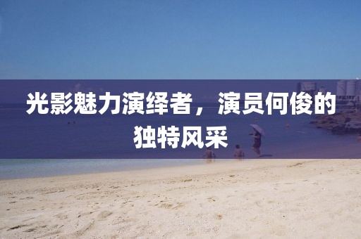 光影魅力演绎者，演员何俊的独特风采