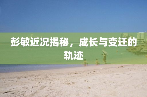 彭敏近况揭秘，成长与变迁的轨迹